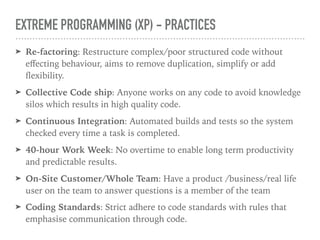 EXTREME PROGRAMMING (XP) - PRACTICES
➤ Re-factoring: Restructure complex/poor structured code without
eﬀecting behaviour, aims to remove duplication, simplify or add
ﬂexibility.
➤ Collective Code ship: Anyone works on any code to avoid knowledge
silos which results in high quality code.
➤ Continuous Integration: Automated builds and tests so the system
checked every time a task is completed.
➤ 40-hour Work Week: No overtime to enable long term productivity
and predictable results.
➤ On-Site Customer/Whole Team: Have a product /business/real life
user on the team to answer questions is a member of the team
➤ Coding Standards: Strict adhere to code standards with rules that
emphasise communication through code.
 