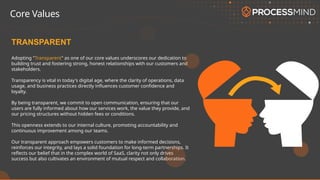 Adopting "Transparent" as one of our core values underscores our dedication to
building trust and fostering strong, honest relationships with our customers and
stakeholders.
Transparency is vital in today's digital age, where the clarity of operations, data
usage, and business practices directly influences customer confidence and
loyalty.
By being transparent, we commit to open communication, ensuring that our
users are fully informed about how our services work, the value they provide, and
our pricing structures without hidden fees or conditions.
This openness extends to our internal culture, promoting accountability and
continuous improvement among our teams.
Our transparent approach empowers customers to make informed decisions,
reinforces our integrity, and lays a solid foundation for long-term partnerships. It
reflects our belief that in the complex world of SaaS, clarity not only drives
success but also cultivates an environment of mutual respect and collaboration.
TRANSPARENT
Core Values
 