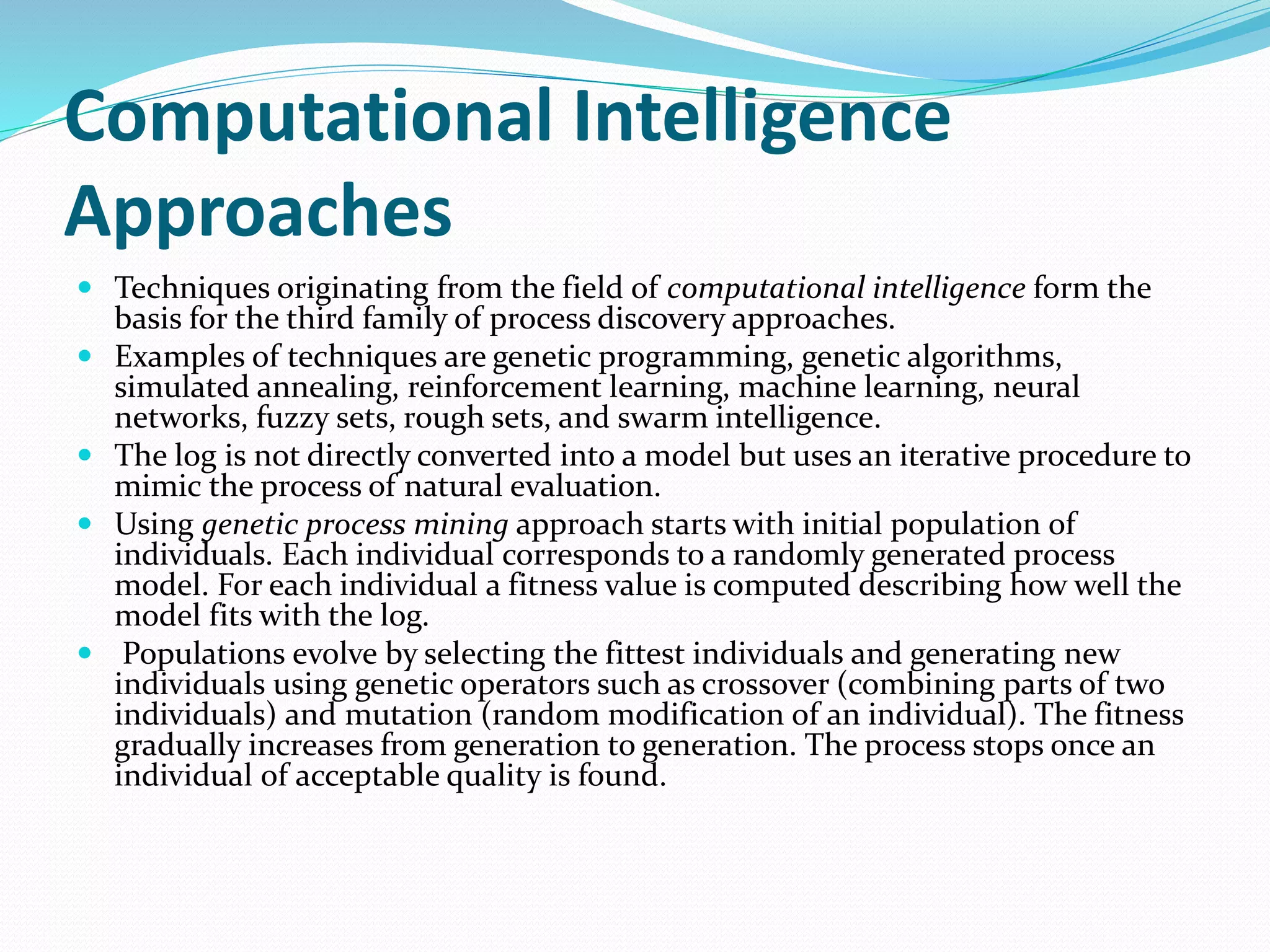 Computational Intelligence
Approaches
 Techniques originating from the field of computational intelligence form the
basis for the third family of process discovery approaches.
 Examples of techniques are genetic programming, genetic algorithms,
simulated annealing, reinforcement learning, machine learning, neural
networks, fuzzy sets, rough sets, and swarm intelligence.
 The log is not directly converted into a model but uses an iterative procedure to
mimic the process of natural evaluation.
 Using genetic process mining approach starts with initial population of
individuals. Each individual corresponds to a randomly generated process
model. For each individual a fitness value is computed describing how well the
model fits with the log.
 Populations evolve by selecting the fittest individuals and generating new
individuals using genetic operators such as crossover (combining parts of two
individuals) and mutation (random modification of an individual). The fitness
gradually increases from generation to generation. The process stops once an
individual of acceptable quality is found.
 