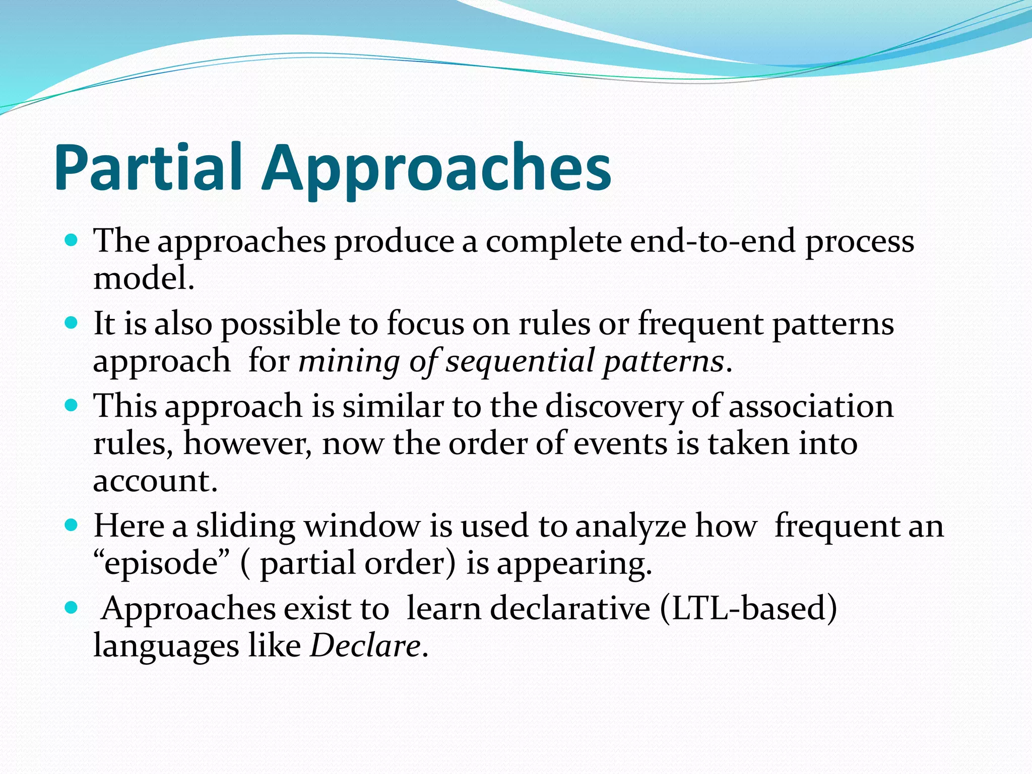 Partial Approaches
 The approaches produce a complete end-to-end process
model.
 It is also possible to focus on rules or frequent patterns
approach for mining of sequential patterns.
 This approach is similar to the discovery of association
rules, however, now the order of events is taken into
account.
 Here a sliding window is used to analyze how frequent an
“episode” ( partial order) is appearing.
 Approaches exist to learn declarative (LTL-based)
languages like Declare.
 