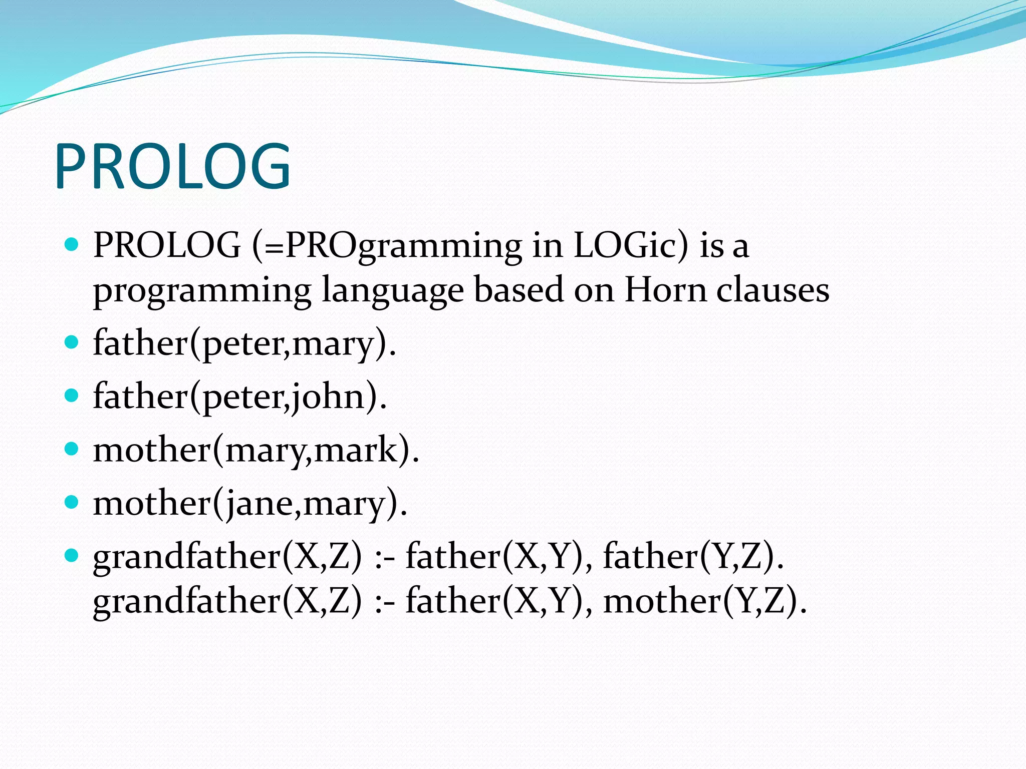 PROLOG
 PROLOG (=PROgramming in LOGic) is a
programming language based on Horn clauses
 father(peter,mary).
 father(peter,john).
 mother(mary,mark).
 mother(jane,mary).
 grandfather(X,Z) :- father(X,Y), father(Y,Z).
grandfather(X,Z) :- father(X,Y), mother(Y,Z).
 