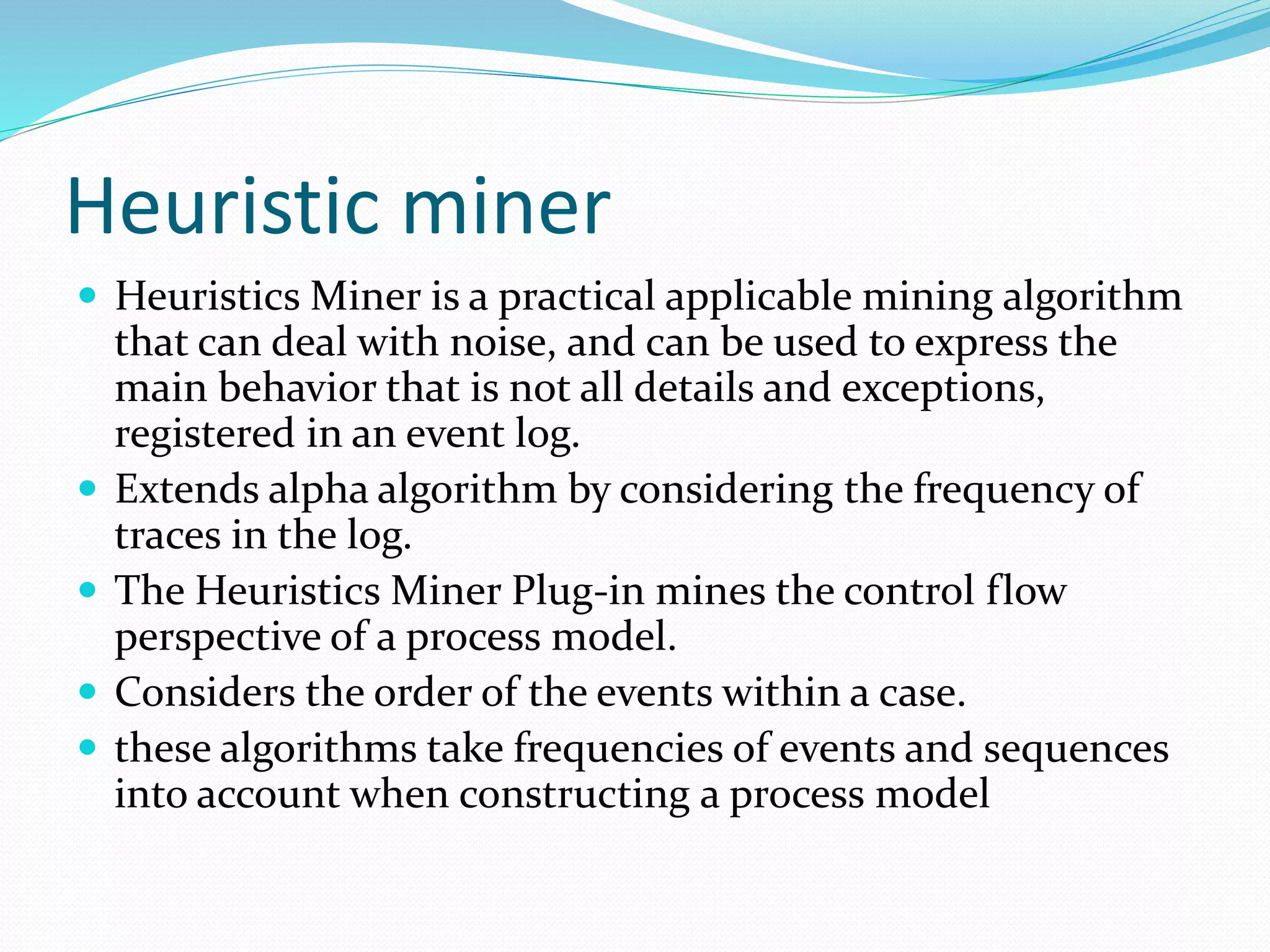Heuristic miner
 Heuristics Miner is a practical applicable mining algorithm
that can deal with noise, and can be used to express the
main behavior that is not all details and exceptions,
registered in an event log.
 Extends alpha algorithm by considering the frequency of
traces in the log.
 The Heuristics Miner Plug-in mines the control flow
perspective of a process model.
 Considers the order of the events within a case.
 these algorithms take frequencies of events and sequences
into account when constructing a process model
 