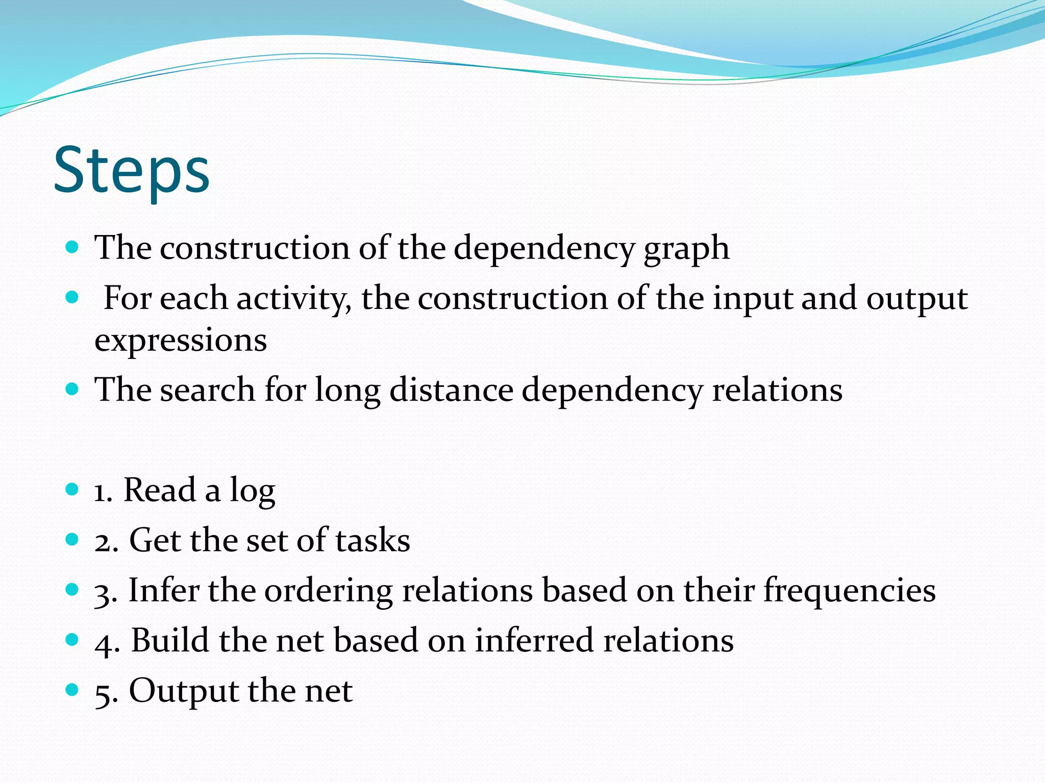 Steps
 The construction of the dependency graph
 For each activity, the construction of the input and output
expressions
 The search for long distance dependency relations
 1. Read a log
 2. Get the set of tasks
 3. Infer the ordering relations based on their frequencies
 4. Build the net based on inferred relations
 5. Output the net
 