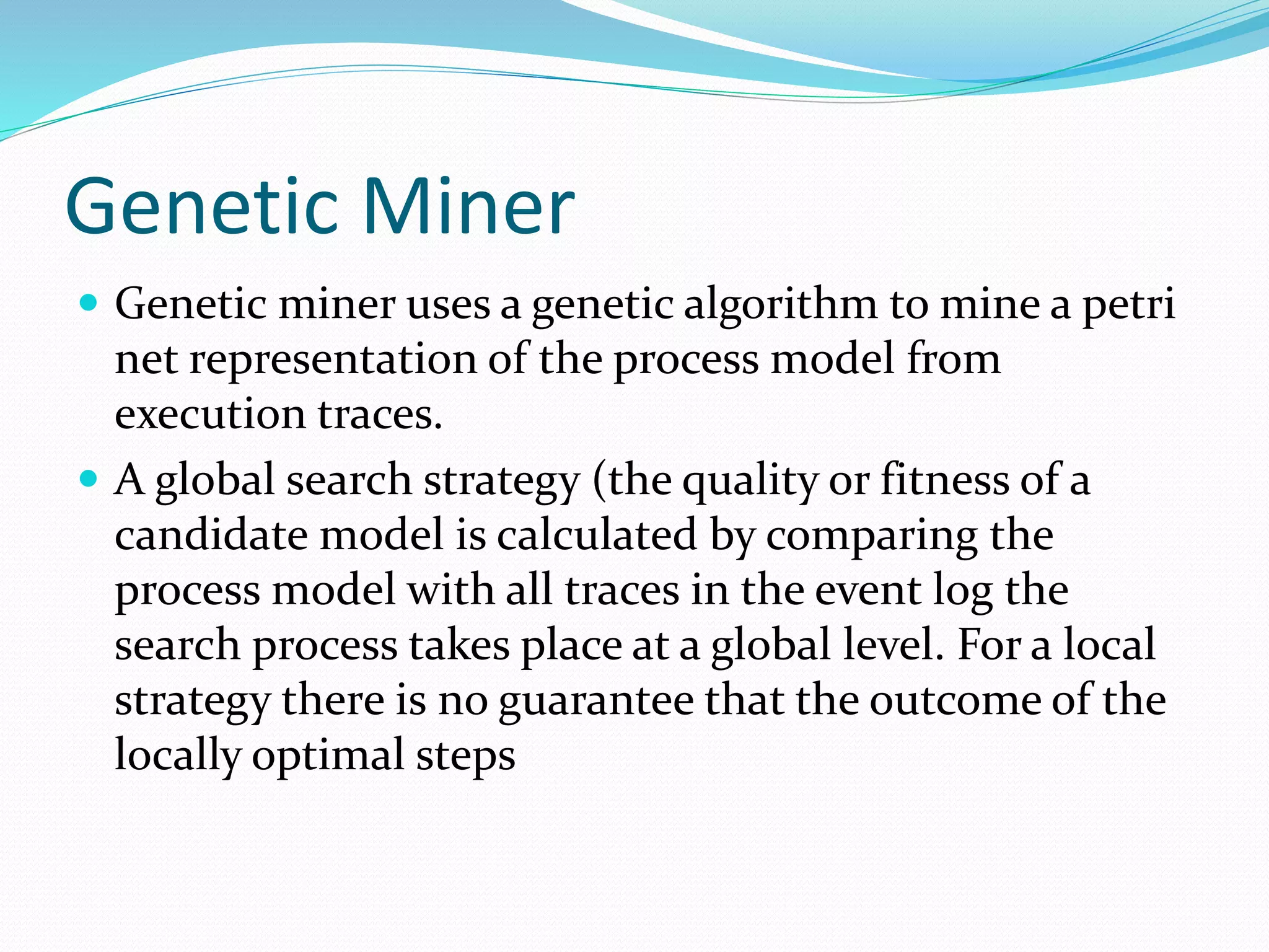 Genetic Miner
 Genetic miner uses a genetic algorithm to mine a petri
net representation of the process model from
execution traces.
 A global search strategy (the quality or fitness of a
candidate model is calculated by comparing the
process model with all traces in the event log the
search process takes place at a global level. For a local
strategy there is no guarantee that the outcome of the
locally optimal steps
 