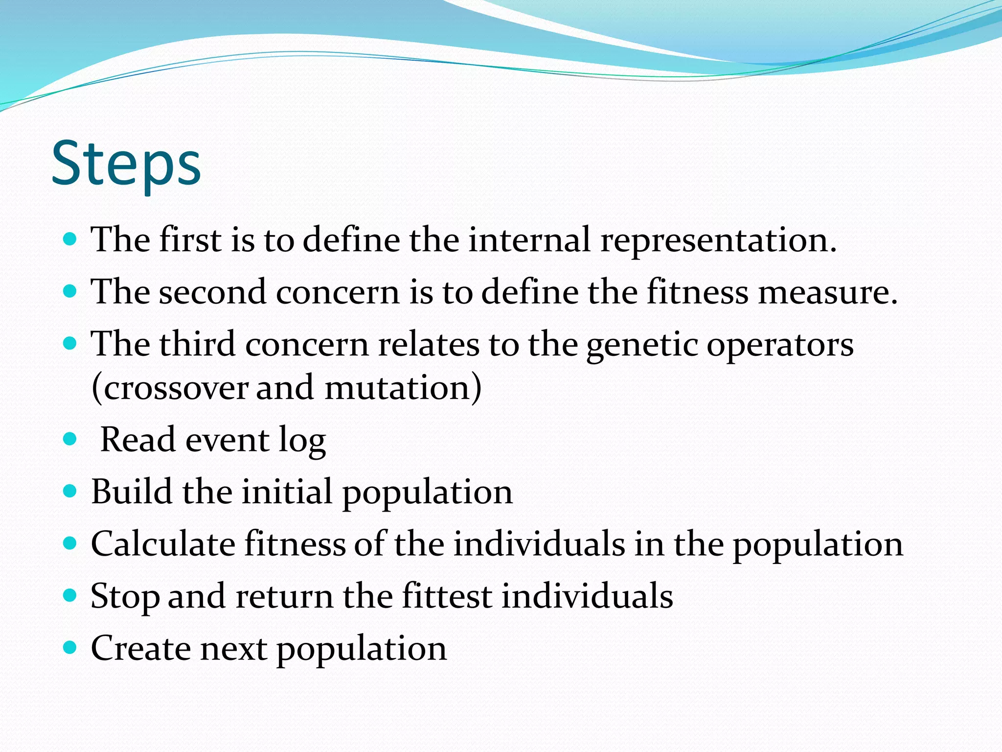 Steps
 The first is to define the internal representation.
 The second concern is to define the fitness measure.
 The third concern relates to the genetic operators
(crossover and mutation)
 Read event log
 Build the initial population
 Calculate fitness of the individuals in the population
 Stop and return the fittest individuals
 Create next population
 