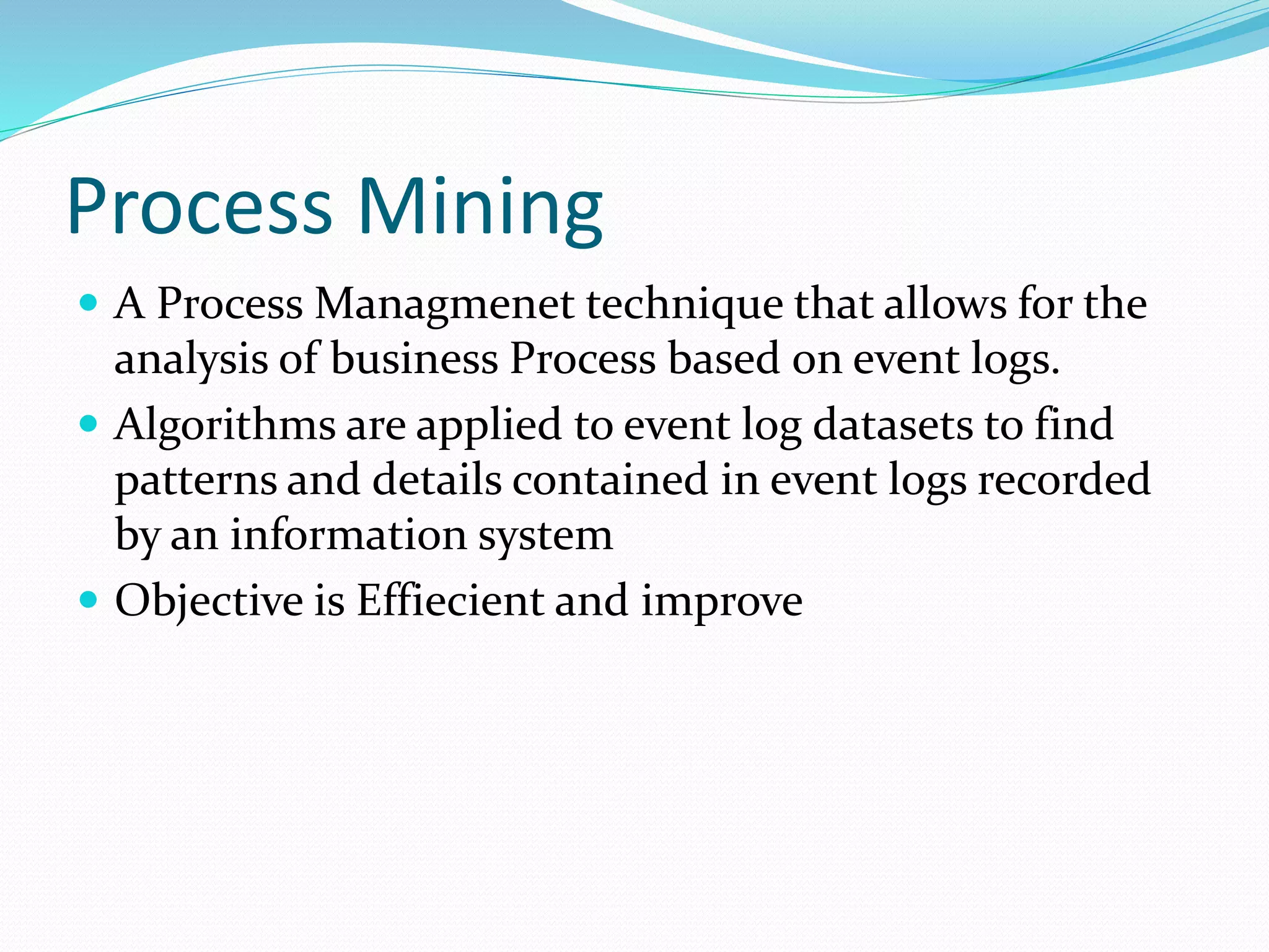Process Mining
 A Process Managmenet technique that allows for the
analysis of business Process based on event logs.
 Algorithms are applied to event log datasets to find
patterns and details contained in event logs recorded
by an information system
 Objective is Effiecient and improve
 