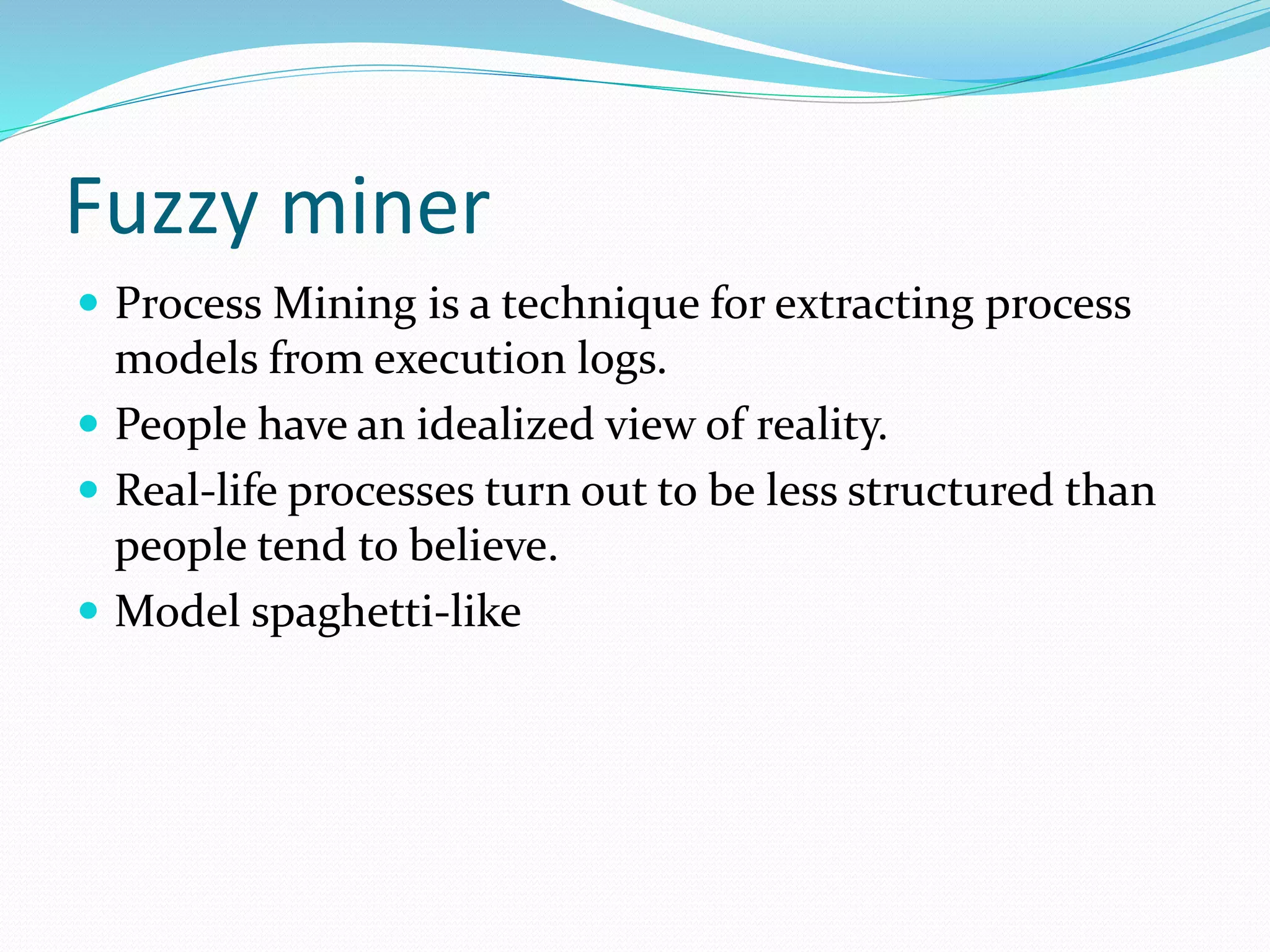 Fuzzy miner
 Process Mining is a technique for extracting process
models from execution logs.
 People have an idealized view of reality.
 Real-life processes turn out to be less structured than
people tend to believe.
 Model spaghetti-like
 