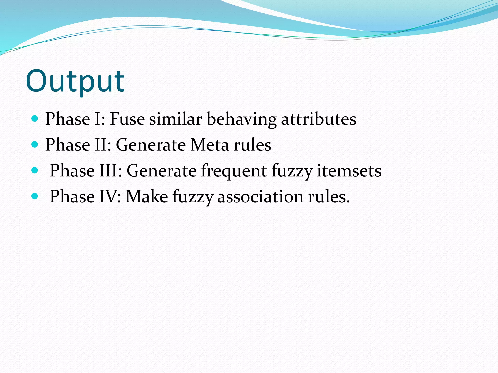 Output
 Phase I: Fuse similar behaving attributes
 Phase II: Generate Meta rules
 Phase III: Generate frequent fuzzy itemsets
 Phase IV: Make fuzzy association rules.
 