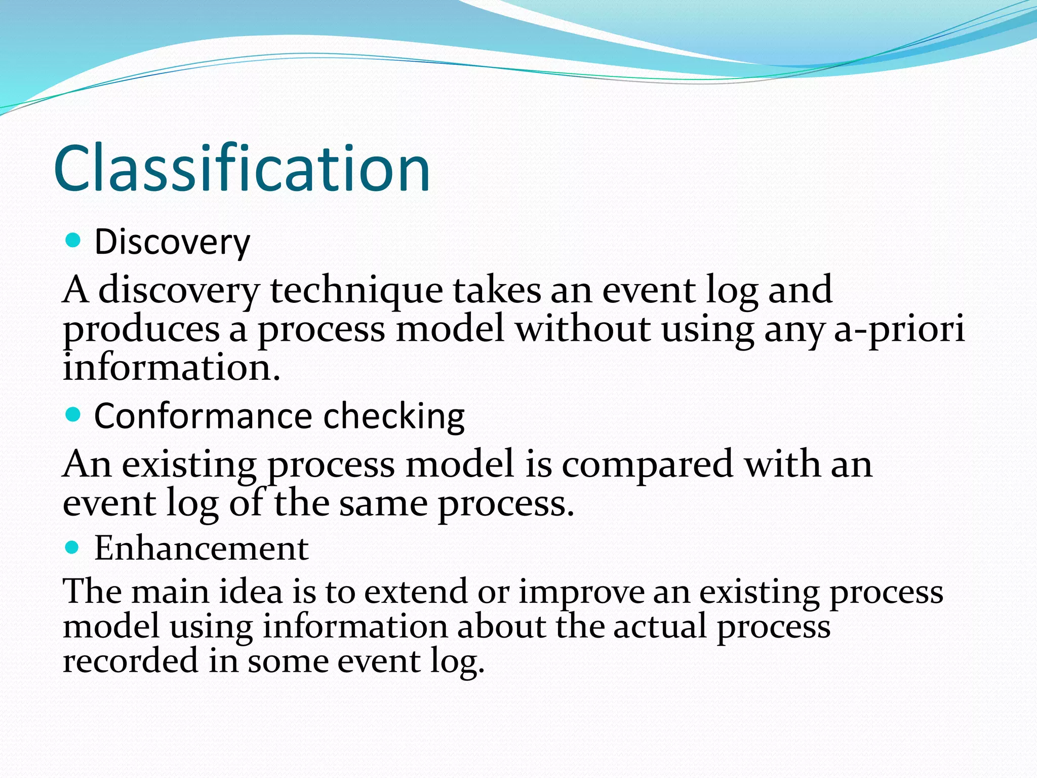 Classification
 Discovery
A discovery technique takes an event log and
produces a process model without using any a-priori
information.
 Conformance checking
An existing process model is compared with an
event log of the same process.
 Enhancement
The main idea is to extend or improve an existing process
model using information about the actual process
recorded in some event log.
 