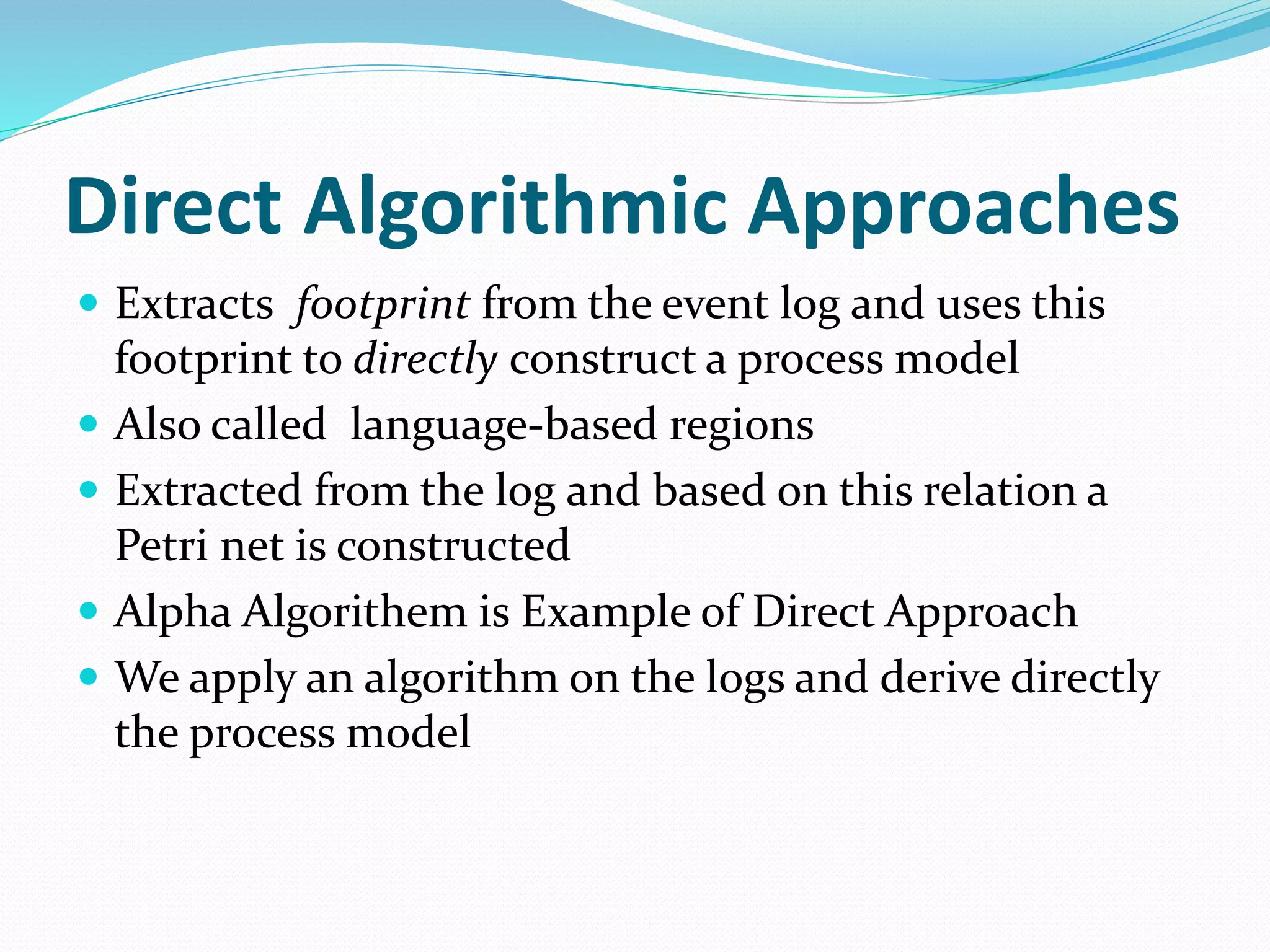 Direct Algorithmic Approaches
 Extracts footprint from the event log and uses this
footprint to directly construct a process model
 Also called language-based regions
 Extracted from the log and based on this relation a
Petri net is constructed
 Alpha Algorithem is Example of Direct Approach
 We apply an algorithm on the logs and derive directly
the process model
 