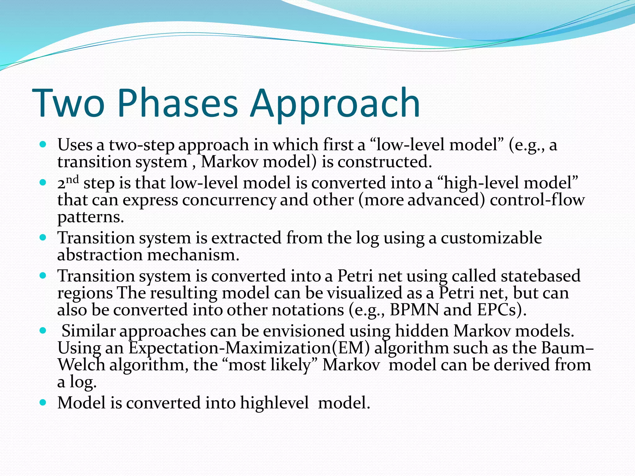 Two Phases Approach
 Uses a two-step approach in which first a “low-level model” (e.g., a
transition system , Markov model) is constructed.
 2nd step is that low-level model is converted into a “high-level model”
that can express concurrency and other (more advanced) control-flow
patterns.
 Transition system is extracted from the log using a customizable
abstraction mechanism.
 Transition system is converted into a Petri net using called statebased
regions The resulting model can be visualized as a Petri net, but can
also be converted into other notations (e.g., BPMN and EPCs).
 Similar approaches can be envisioned using hidden Markov models.
Using an Expectation-Maximization(EM) algorithm such as the Baum–
Welch algorithm, the “most likely” Markov model can be derived from
a log.
 Model is converted into highlevel model.
 