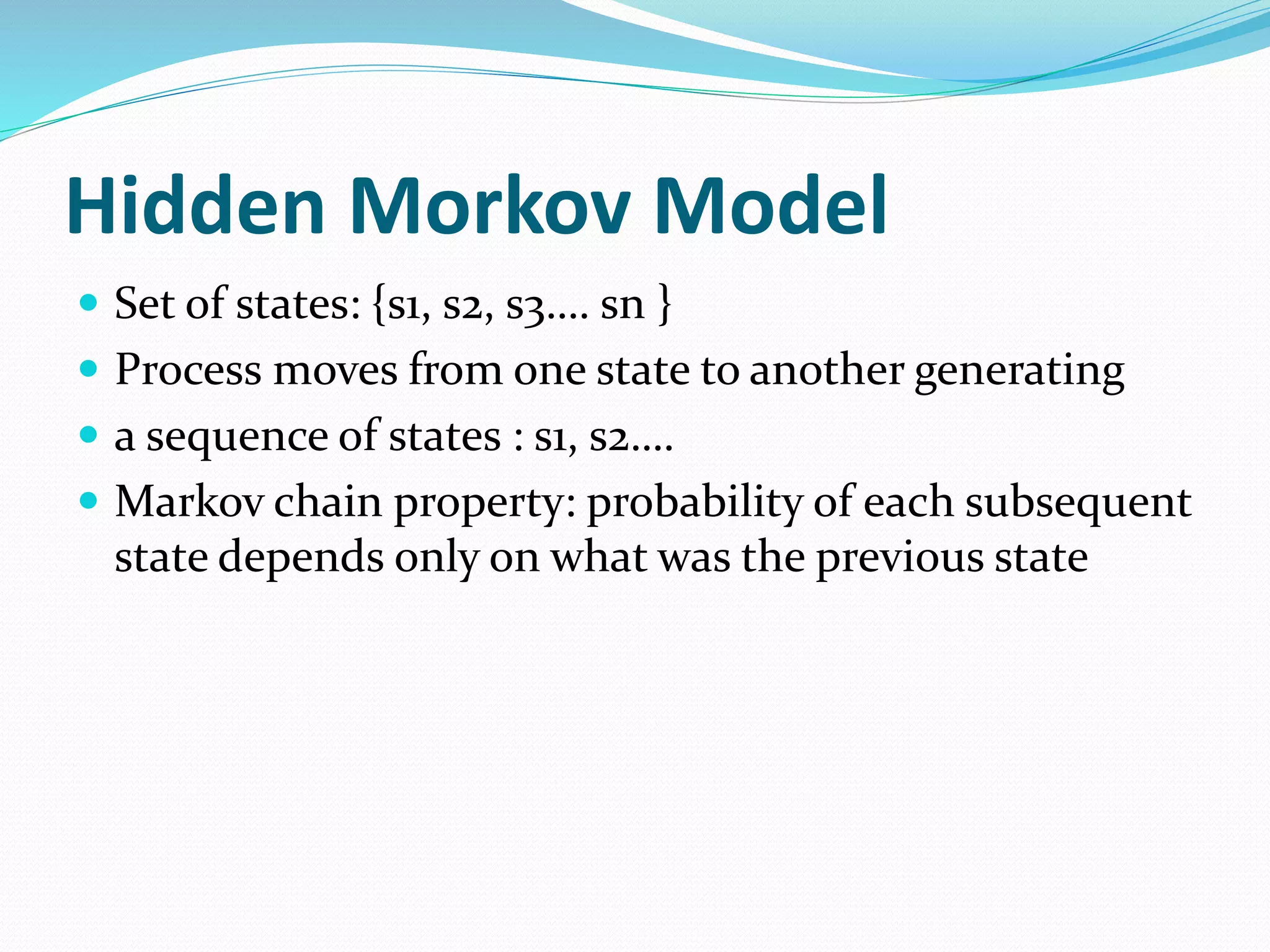 Hidden Morkov Model
 Set of states: {s1, s2, s3…. sn }
 Process moves from one state to another generating
 a sequence of states : s1, s2….
 Markov chain property: probability of each subsequent
state depends only on what was the previous state
 