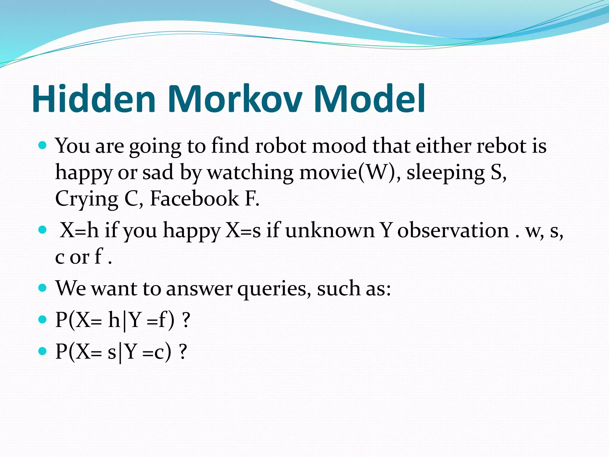 Hidden Morkov Model
 You are going to find robot mood that either rebot is
happy or sad by watching movie(W), sleeping S,
Crying C, Facebook F.
 X=h if you happy X=s if unknown Y observation . w, s,
c or f .
 We want to answer queries, such as:
 P(X= h|Y =f) ?
 P(X= s|Y =c) ?
 