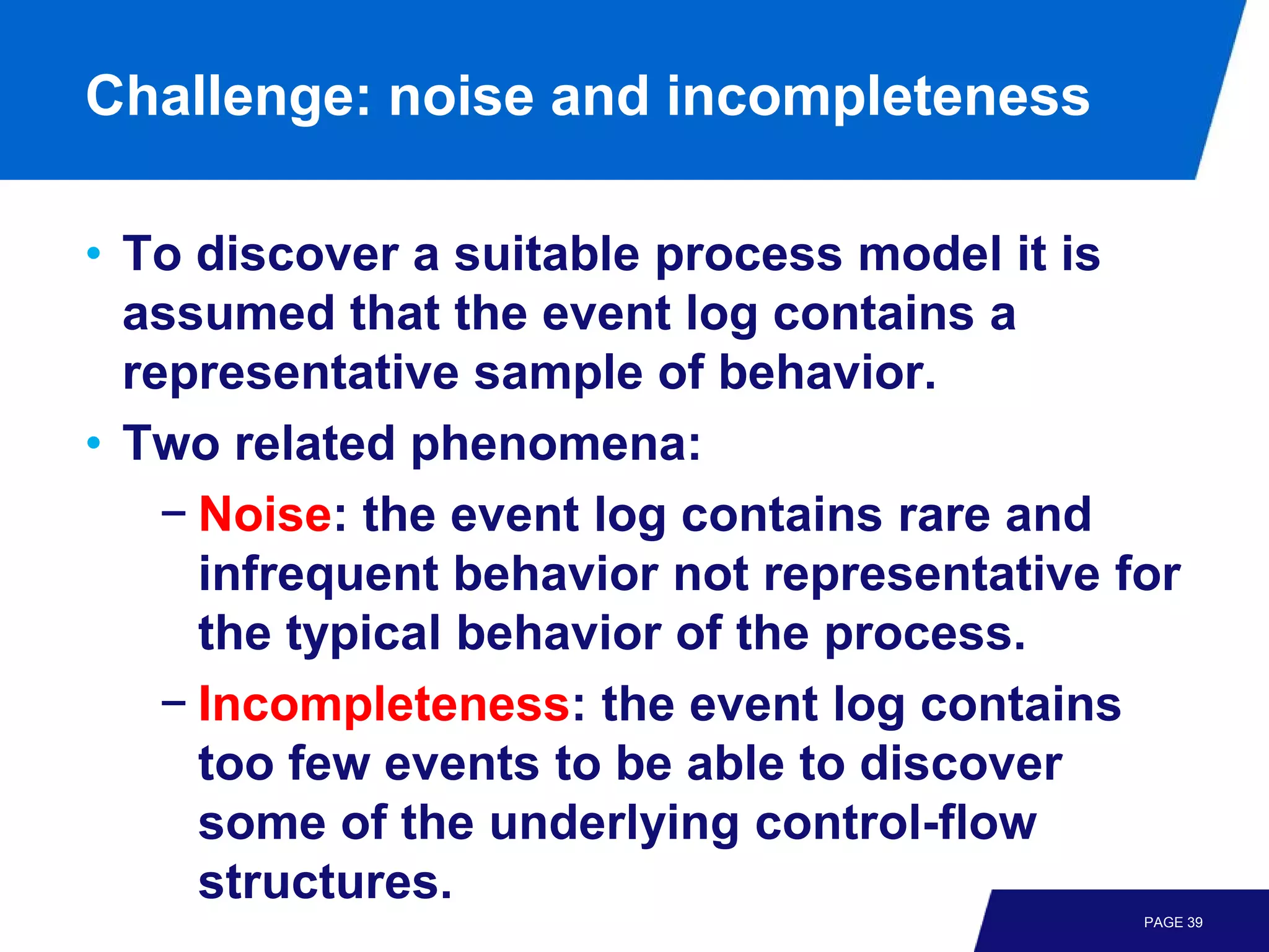Challenge: noise and incompleteness

• To discover a suitable process model it is
  assumed that the event log contains a
  representative sample of behavior.
• Two related phenomena:
    − Noise: the event log contains rare and
      infrequent behavior not representative for
      the typical behavior of the process.
    − Incompleteness: the event log contains
      too few events to be able to discover
      some of the underlying control-flow
      structures.
                                              PAGE 39
 