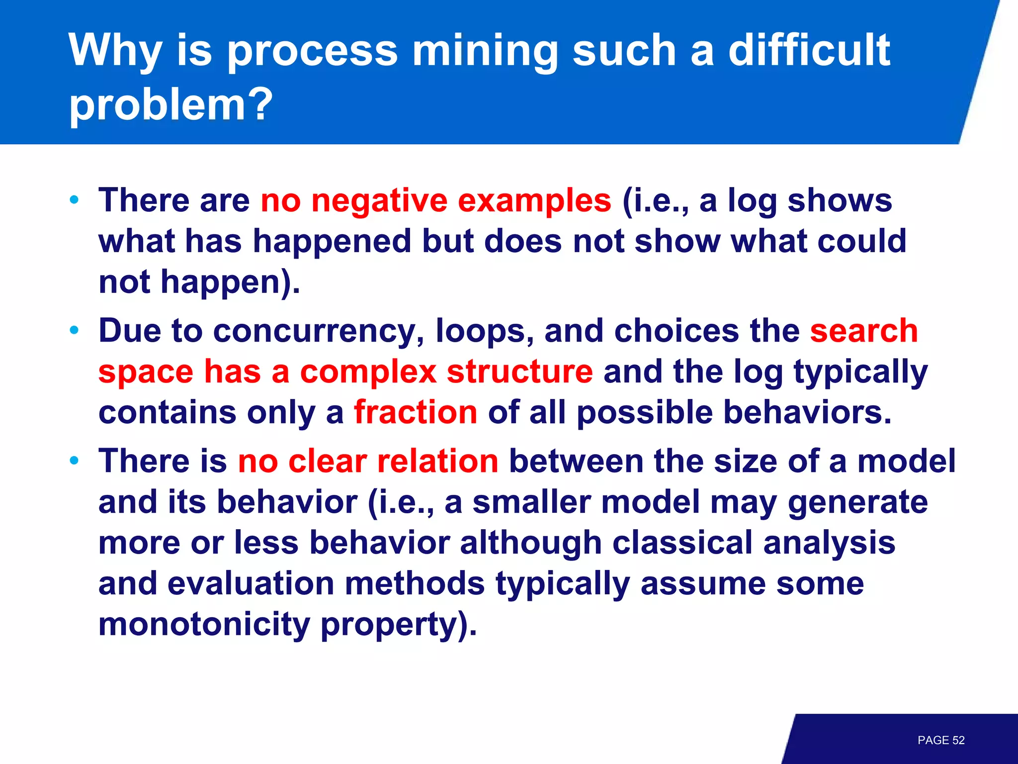 Why is process mining such a difficult
problem?

• There are no negative examples (i.e., a log shows
  what has happened but does not show what could
  not happen).
• Due to concurrency, loops, and choices the search
  space has a complex structure and the log typically
  contains only a fraction of all possible behaviors.
• There is no clear relation between the size of a model
  and its behavior (i.e., a smaller model may generate
  more or less behavior although classical analysis
  and evaluation methods typically assume some
  monotonicity property).


                                                     PAGE 52
 