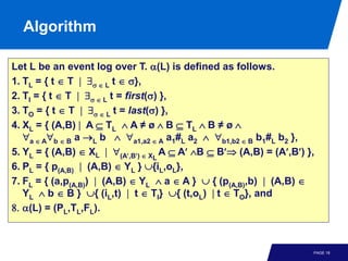 Algorithm

Let L be an event log over T. α(L) is defined as follows.
1. TL = { t ∈ T | ∃σ ∈ L t ∈ σ},
2. TI = { t ∈ T | ∃σ ∈ L t = first(σ) },
3. TO = { t ∈ T | ∃σ ∈ L t = last(σ) },
4. XL = { (A,B) | A ⊆ TL ∧ A ≠ ø ∧ B ⊆ TL ∧ B ≠ ø ∧
   ∀a ∈ A∀b ∈ B a →L b ∧ ∀a1,a2 ∈ A a1#L a2 ∧ ∀b1,b2 ∈ B b1#L b2 },
5. YL = { (A,B) ∈ XL | ∀(A′,B′) ∈ XL A ⊆ A′ ∧B ⊆ B′⇒ (A,B) = (A′,B′) },
6. PL = { p(A,B) | (A,B) ∈ YL } ∪{iL,oL},
7. FL = { (a,p(A,B)) | (A,B) ∈ YL ∧ a ∈ A } ∪ { (p(A,B),b) | (A,B) ∈
   YL ∧ b ∈ B } ∪{ (iL,t) | t ∈ TI} ∪{ (t,oL) | t ∈ TO}, and
8. α(L) = (PL,TL,FL).



                                                                      PAGE 18
 