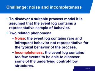 Challenge: noise and incompleteness

• To discover a suitable process model it is
  assumed that the event log contains a
  representative sample of behavior.
• Two related phenomena:
    − Noise: the event log contains rare and
      infrequent behavior not representative for
      the typical behavior of the process.
    − Incompleteness: the event log contains
      too few events to be able to discover
      some of the underlying control-flow
      structures.
                                              PAGE 39
 