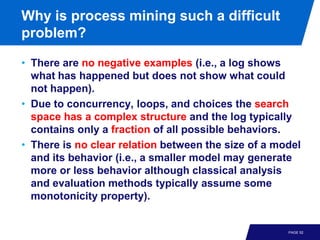 Why is process mining such a difficult
problem?

• There are no negative examples (i.e., a log shows
  what has happened but does not show what could
  not happen).
• Due to concurrency, loops, and choices the search
  space has a complex structure and the log typically
  contains only a fraction of all possible behaviors.
• There is no clear relation between the size of a model
  and its behavior (i.e., a smaller model may generate
  more or less behavior although classical analysis
  and evaluation methods typically assume some
  monotonicity property).


                                                     PAGE 52
 