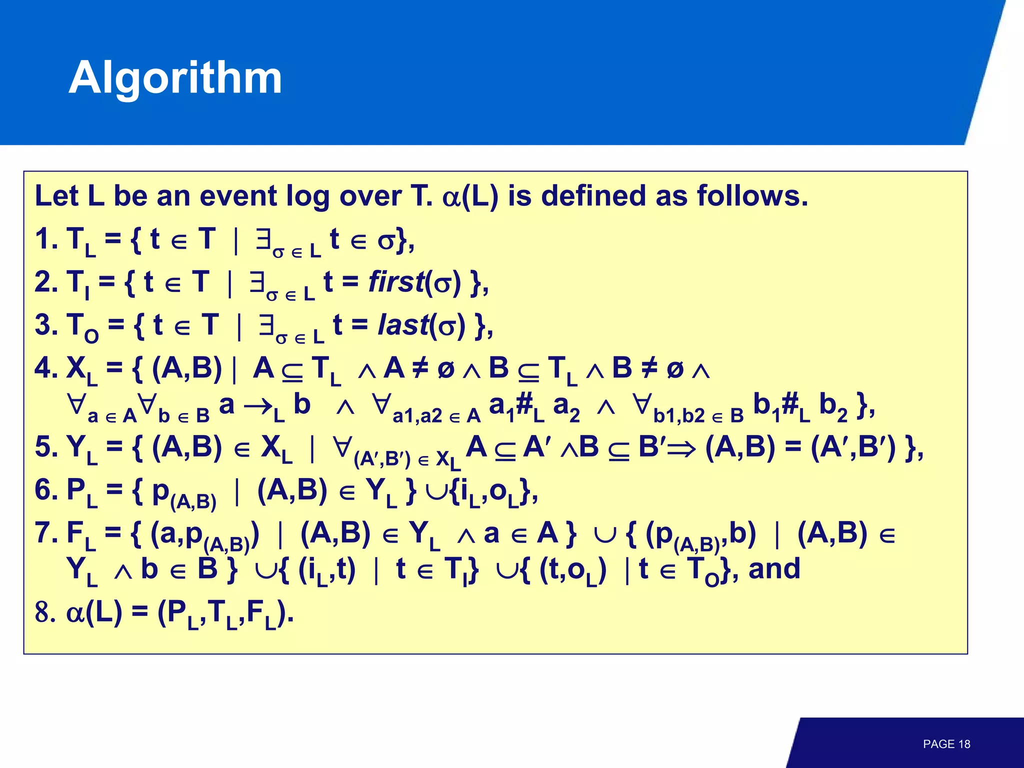 Algorithm

Let L be an event log over T. α(L) is defined as follows.
1. TL = { t ∈ T | ∃σ ∈ L t ∈ σ},
2. TI = { t ∈ T | ∃σ ∈ L t = first(σ) },
3. TO = { t ∈ T | ∃σ ∈ L t = last(σ) },
4. XL = { (A,B) | A ⊆ TL ∧ A ≠ ø ∧ B ⊆ TL ∧ B ≠ ø ∧
   ∀a ∈ A∀b ∈ B a →L b ∧ ∀a1,a2 ∈ A a1#L a2 ∧ ∀b1,b2 ∈ B b1#L b2 },
5. YL = { (A,B) ∈ XL | ∀(A′,B′) ∈ XL A ⊆ A′ ∧B ⊆ B′⇒ (A,B) = (A′,B′) },
6. PL = { p(A,B) | (A,B) ∈ YL } ∪{iL,oL},
7. FL = { (a,p(A,B)) | (A,B) ∈ YL ∧ a ∈ A } ∪ { (p(A,B),b) | (A,B) ∈
   YL ∧ b ∈ B } ∪{ (iL,t) | t ∈ TI} ∪{ (t,oL) | t ∈ TO}, and
8. α(L) = (PL,TL,FL).



                                                                      PAGE 18
 