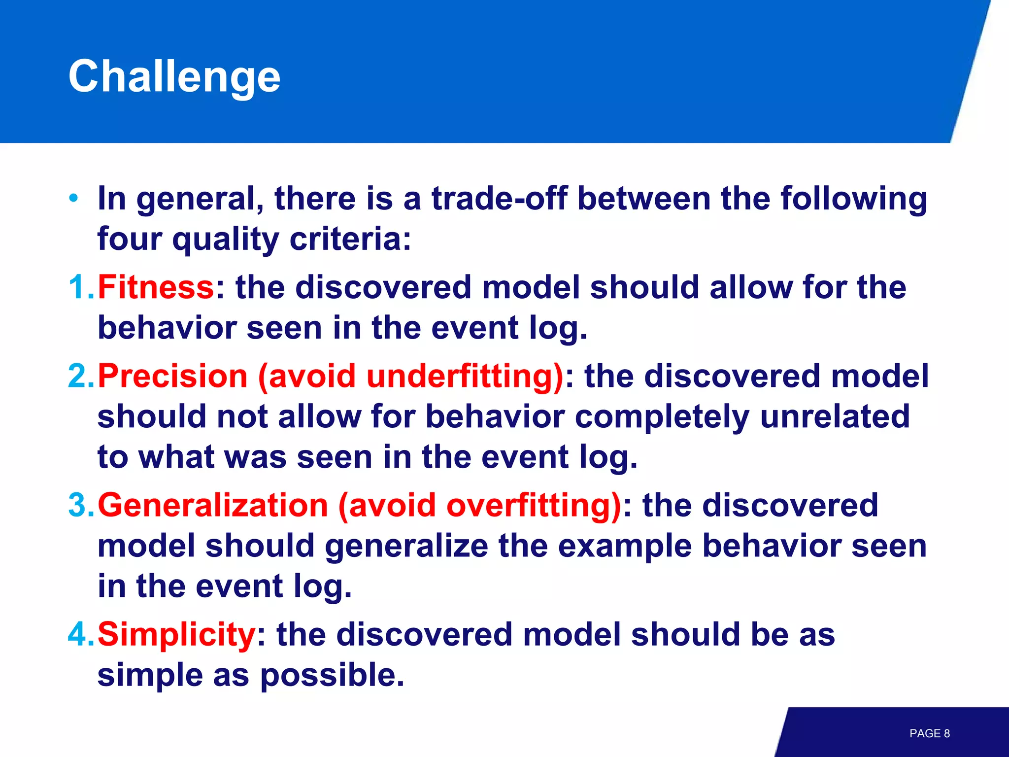 Challenge

• In general, there is a trade-off between the following
  four quality criteria:
1.Fitness: the discovered model should allow for the
  behavior seen in the event log.
2.Precision (avoid underfitting): the discovered model
  should not allow for behavior completely unrelated
  to what was seen in the event log.
3.Generalization (avoid overfitting): the discovered
  model should generalize the example behavior seen
  in the event log.
4.Simplicity: the discovered model should be as
  simple as possible.
                                                      PAGE 8
 