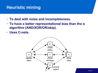 Heuristic mining

• To deal with noise and incompleteness.
• To have a better representational bias than the α
  algorithm (AND/XOR/OR/skip).
• Uses C-nets.


                            b
                          check
                          policy

               a            c                 e
            register       check             close
             claim        damage             case

                            d
                                   consult
                                   expert
                                                      PAGE 11
 