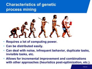 Characteristics of genetic
 process mining




• Requires a lot of computing power.
• Can be distributed easily.
• Can deal with noise, infrequent behavior, duplicate tasks,
  invisible tasks, etc.
• Allows for incremental improvement and combinations
  with other approaches (heuristics post-optimization, etc.).
                                                       PAGE 25
 