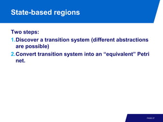 State-based regions

Two steps:
1.Discover a transition system (different abstractions
  are possible)
2.Convert transition system into an “equivalent” Petri
  net.




                                                     PAGE 27
 