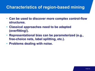 Characteristics of region-based mining

• Can be used to discover more complex control-flow
  structures.
• Classical approaches need to be adapted
  (overfitting!).
• Representational bias can be parameterized (e.g.,
  free-choice nets, label splitting, etc.).
• Problems dealing with noise.




                                                  PAGE 40
 