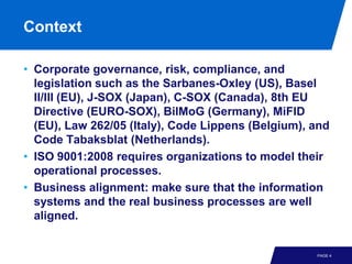 Context

• Corporate governance, risk, compliance, and
  legislation such as the Sarbanes-Oxley (US), Basel
  II/III (EU), J-SOX (Japan), C-SOX (Canada), 8th EU
  Directive (EURO-SOX), BilMoG (Germany), MiFID
  (EU), Law 262/05 (Italy), Code Lippens (Belgium), and
  Code Tabaksblat (Netherlands).
• ISO 9001:2008 requires organizations to model their
  operational processes.
• Business alignment: make sure that the information
  systems and the real business processes are well
  aligned.


                                                    PAGE 4
 