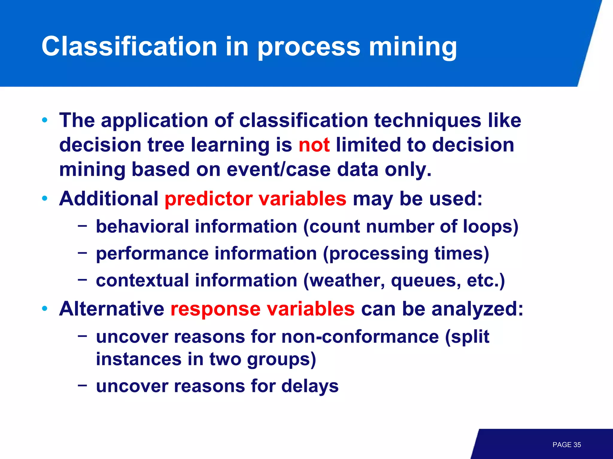 Classification in process mining

• The application of classification techniques like
  decision tree learning is not limited to decision
  mining based on event/case data only.
• Additional predictor variables may be used:
   − behavioral information (count number of loops)
   − performance information (processing times)
   − contextual information (weather, queues, etc.)
• Alternative response variables can be analyzed:
   − uncover reasons for non-conformance (split
     instances in two groups)
   − uncover reasons for delays

                                                      PAGE 35
 