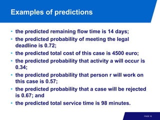 Examples of predictions

• the predicted remaining flow time is 14 days;
• the predicted probability of meeting the legal
  deadline is 0.72;
• the predicted total cost of this case is 4500 euro;
• the predicted probability that activity a will occur is
  0.34;
• the predicted probability that person r will work on
  this case is 0.57;
• the predicted probability that a case will be rejected
  is 0.67; and
• the predicted total service time is 98 minutes.

                                                        PAGE 18
 