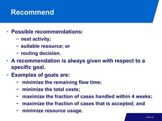 Recommend

• Possible recommendations:
   − next activity;
   − suitable resource; or
   − routing decision.
• A recommendation is always given with respect to a
  specific goal.
• Examples of goals are:
   −   minimize the remaining flow time;
   −   minimize the total costs;
   −   maximize the fraction of cases handled within 4 weeks;
   −   maximize the fraction of cases that is accepted; and
   −   minimize resource usage.
                                                          PAGE 22
 