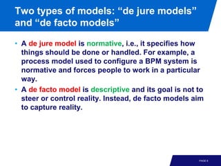 Two types of models: “de jure models”
and “de facto models”

• A de jure model is normative, i.e., it specifies how
  things should be done or handled. For example, a
  process model used to configure a BPM system is
  normative and forces people to work in a particular
  way.
• A de facto model is descriptive and its goal is not to
  steer or control reality. Instead, de facto models aim
  to capture reality.




                                                      PAGE 6
 