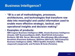 Business Intelligence?

• “BI is a set of methodologies, processes,
  architectures, and technologies that transform raw
  data into meaningful and useful information used to
  enable more effective strategic, tactical, and
  operational insights and decision making”
• Examples of products:
 IBM Cognos Business Intelligence (IBM), Oracle Business Intelligence
 (Oracle), SAP BusinessObjects (SAP), WebFOCUS (Information
 Builders), MS SQL Server (Microsoft), MicroStrategy (MicroStrategy),
 NovaView (Panorama Software), QlikView (QlikTech), SAS Enterprise
 Business Intelligence (SAS), TIBCO Spotfire Analytics (TIBCO),
 Jaspersoft (Jaspersoft), and Pentaho BI Suite (Pentaho).




                                                                  PAGE 2
 