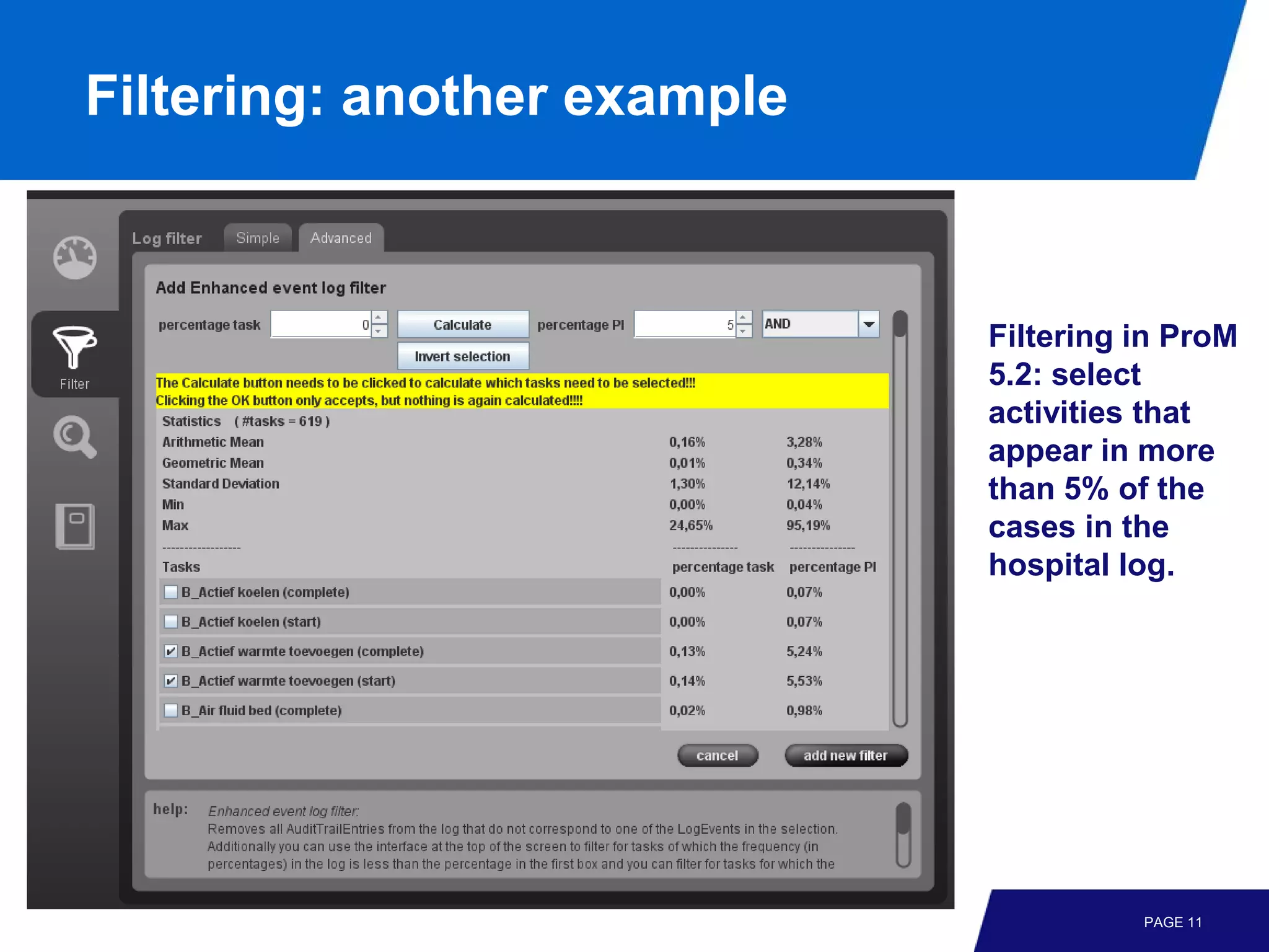 Filtering: another example



                             Filtering in ProM
                             5.2: select
                             activities that
                             appear in more
                             than 5% of the
                             cases in the
                             hospital log.




                                       PAGE 11
 