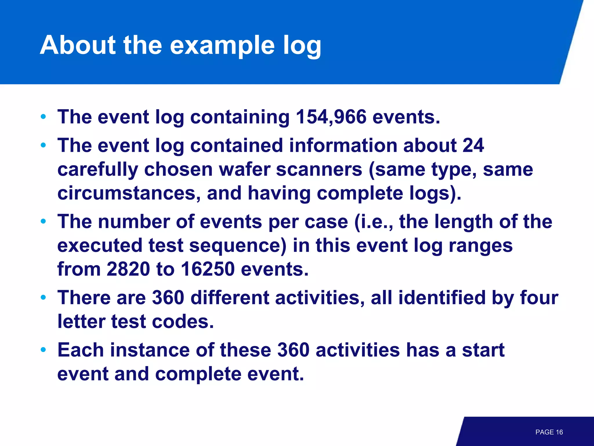 About the example log

• The event log containing 154,966 events.
• The event log contained information about 24
  carefully chosen wafer scanners (same type, same
  circumstances, and having complete logs).
• The number of events per case (i.e., the length of the
  executed test sequence) in this event log ranges
  from 2820 to 16250 events.
• There are 360 different activities, all identified by four
  letter test codes.
• Each instance of these 360 activities has a start
  event and complete event.

                                                         PAGE 16
 