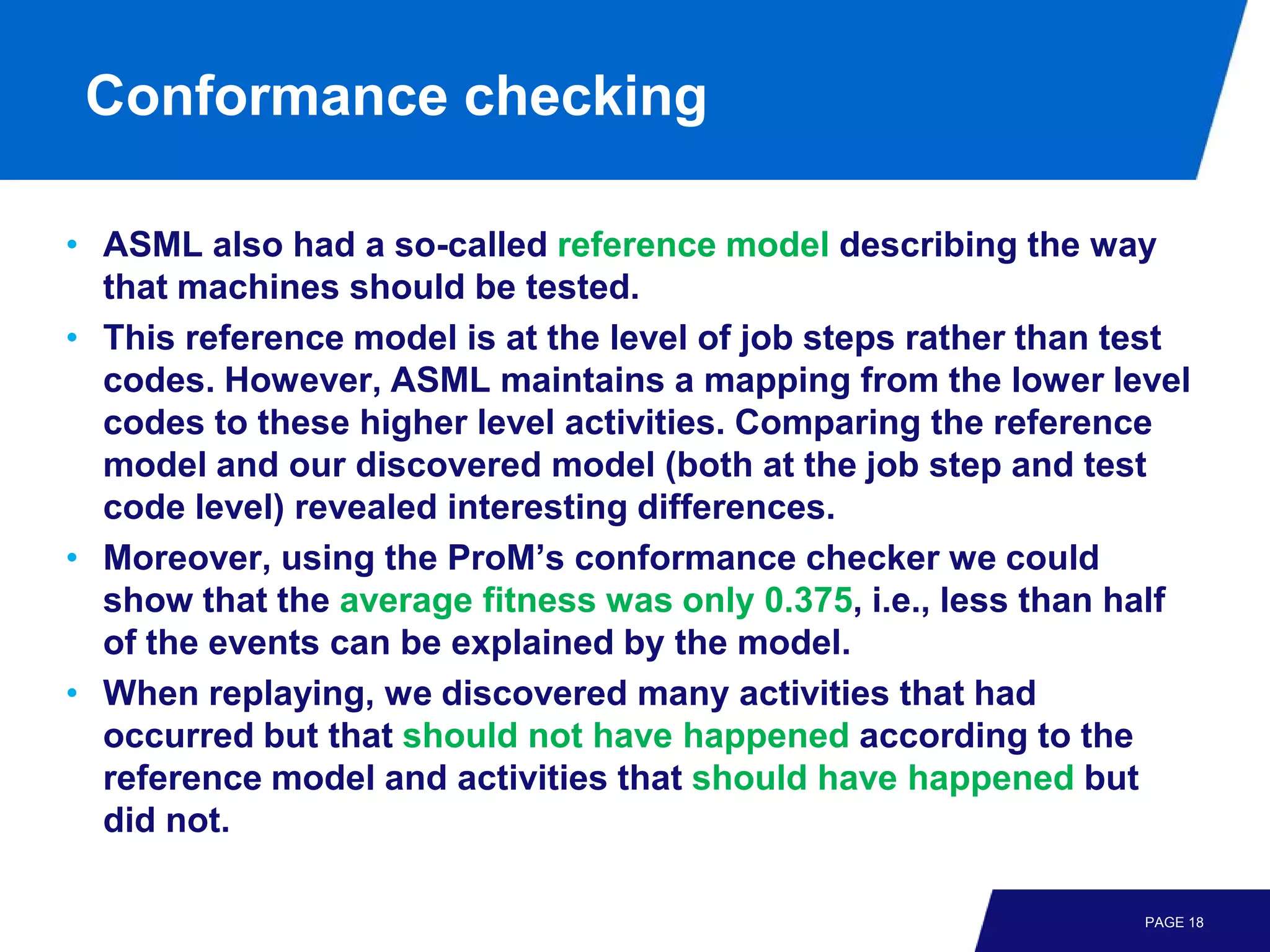 Conformance checking

• ASML also had a so-called reference model describing the way
  that machines should be tested.
• This reference model is at the level of job steps rather than test
  codes. However, ASML maintains a mapping from the lower level
  codes to these higher level activities. Comparing the reference
  model and our discovered model (both at the job step and test
  code level) revealed interesting differences.
• Moreover, using the ProM’s conformance checker we could
  show that the average fitness was only 0.375, i.e., less than half
  of the events can be explained by the model.
• When replaying, we discovered many activities that had
  occurred but that should not have happened according to the
  reference model and activities that should have happened but
  did not.

                                                                 PAGE 18
 
