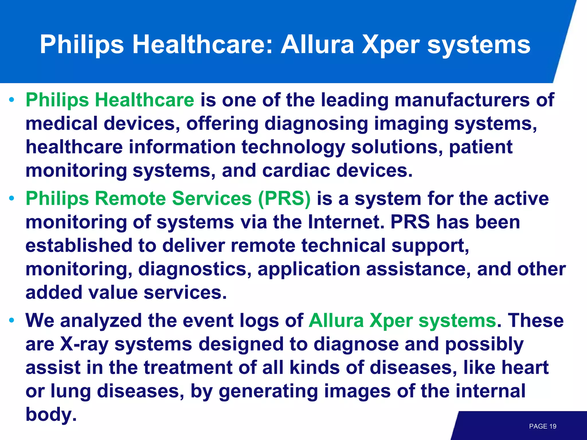 Philips Healthcare: Allura Xper systems

• Philips Healthcare is one of the leading manufacturers of
  medical devices, offering diagnosing imaging systems,
  healthcare information technology solutions, patient
  monitoring systems, and cardiac devices.
• Philips Remote Services (PRS) is a system for the active
  monitoring of systems via the Internet. PRS has been
  established to deliver remote technical support,
  monitoring, diagnostics, application assistance, and other
  added value services.
• We analyzed the event logs of Allura Xper systems. These
  are X-ray systems designed to diagnose and possibly
  assist in the treatment of all kinds of diseases, like heart
  or lung diseases, by generating images of the internal
  body.                                                  PAGE 19
 