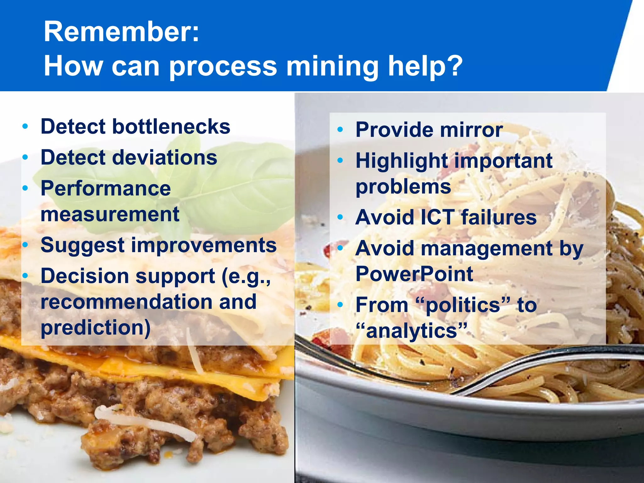 Remember:
  How can process mining help?

• Detect bottlenecks        • Provide mirror
• Detect deviations         • Highlight important
• Performance                 problems
  measurement               • Avoid ICT failures
• Suggest improvements      • Avoid management by
• Decision support (e.g.,     PowerPoint
  recommendation and        • From “politics” to
  prediction)                 “analytics”




                                                PAGE 2
 