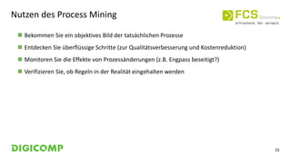 15
Nutzen des Process Mining
 Bekommen Sie ein objektives Bild der tatsächlichen Prozesse
 Entdecken Sie überflüssige Schritte (zur Qualitätsverbesserung und Kostenreduktion)
 Monitoren Sie die Effekte von Prozessänderungen (z.B. Engpass beseitigt?)
 Verifizieren Sie, ob Regeln in der Realität eingehalten werden
 
