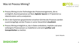 3
Was ist Process Mining?
 Process Mining ist eine Technologie des Prozessmanagements, die es
ermöglicht, Businessprozesse auf Basis digitaler Spuren in IT-Systemen zu
rekonstruieren und zu analysieren.
 Die in den Systemen gespeicherten einzelnen Schritte des Prozesses werden
zusammengefügt und der Prozess in seiner Gesamtheit visualisiert.
 Process Mining ermöglicht es, das in Daten enthaltene, implizite und sonst
verborgene Prozesswissen zu modellieren und somit greifbar und
transportierbar zu machen.
Quelle: Wikipedia
 