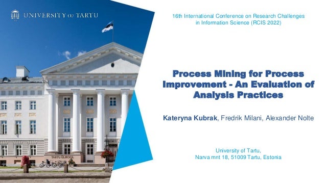 Process Mining for Process
Improvement - An Evaluation of
Analysis Practices
Kateryna Kubrak, Fredrik Milani, Alexander Nolte
University of Tartu,
Narva mnt 18, 51009 Tartu, Estonia
16th International Conference on Research Challenges
in Information Science (RCIS 2022)
 