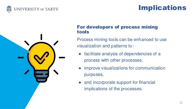 23
Implications
For developers of process mining
tools
Process mining tools can be enhanced to use
visualization and patterns to:
● facilitate analysis of dependencies of a
process with other processes,
● improve visualizations for communication
purposes,
● and incorporate support for financial
implications of the processes.
 