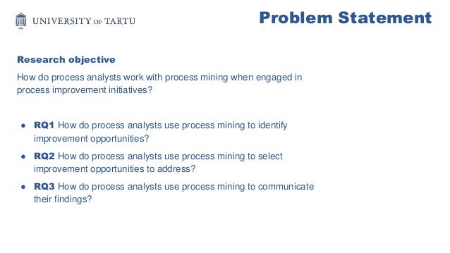 Problem Statement
Research objective
How do process analysts work with process mining when engaged in
process improvement initiatives?
● RQ1 How do process analysts use process mining to identify
improvement opportunities?
● RQ2 How do process analysts use process mining to select
improvement opportunities to address?
● RQ3 How do process analysts use process mining to communicate
their findings?
 