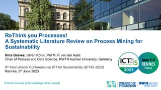 ReThink you Processes!
A Systematic Literature Review on Process Mining for
Sustainability
Nina Graves, István Koren, Wil M. P. van der Aalst
Chair of Process and Data Science, RWTH Aachen University, Germany
9th International Conference on ICT for Sustainability (ICT4S 2023)
Rennes, 8th June 2023
© Nina Graves (acknowledge when used)
 