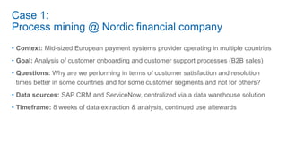 Case 1:
Process mining @ Nordic financial company
• Context: Mid-sized European payment systems provider operating in multiple countries
• Goal: Analysis of customer onboarding and customer support processes (B2B sales)
• Questions: Why are we performing in terms of customer satisfaction and resolution
times better in some countries and for some customer segments and not for others?
• Data sources: SAP CRM and ServiceNow, centralized via a data warehouse solution
• Timeframe: 8 weeks of data extraction & analysis, continued use aftewards
 