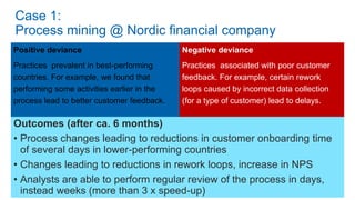 Positive deviance
Practices prevalent in best-performing
countries. For example, we found that
performing some activities earlier in the
process lead to better customer feedback.
Negative deviance
Practices associated with poor customer
feedback. For example, certain rework
loops caused by incorrect data collection
(for a type of customer) lead to delays.
Outcomes (after ca. 6 months)
• Process changes leading to reductions in customer onboarding time
of several days in lower-performing countries
• Changes leading to reductions in rework loops, increase in NPS
• Analysts are able to perform regular review of the process in days,
instead weeks (more than 3 x speed-up)
Case 1:
Process mining @ Nordic financial company
 