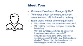 Meet Tom
- Customer Excellence Manager @ XYZ
- Tom cares about customers, recurrent
sales revenue, efficient service delivery, …
- Every week, he has different questions:
- Why did our churn rate increased last month?
- Why did the number of customer complaints
keep rising?
- Why are our response times so slow even
though we have added more staff?
- Should I automate parts of my customer
service process? Should I buy this brand new
chatbot? Should I buy the brand new co-
browsing platform I saw last week?
 