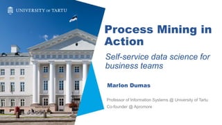Process Mining in
Action
Self-service data science for
business teams
Marlon Dumas
Professor of Information Systems @ University of Tartu
Co-founder @ Apromore
 