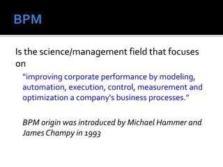 Is the science/management field that focuses
on
“improving corporate performance by modeling,
automation, execution, control, measurement and
optimization a company's business processes.”
BPM origin was introduced by Michael Hammer and
James Champy in 1993